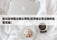 能以区块链注册公司吗[区块链公司注册的经营范围]