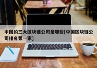 中国的三大区块链公司是哪些[中国区块链公司排名第一家]